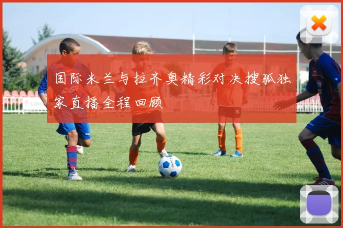 国际米兰与拉齐奥精彩对决搜狐独家直播全程回顾